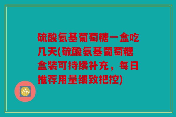 硫酸氨基葡萄糖一盒吃几天(硫酸氨基葡萄糖盒装可持续补充,每日推荐用量细致把控) 硫酸氨基葡萄糖一盒吃几天(硫酸氨基葡萄糖盒装可持续补充,每日推荐用量细致把控)