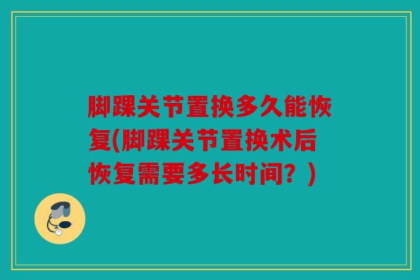 脚踝关节置换多久能恢复(脚踝关节置换术后恢复需要多长时间？)