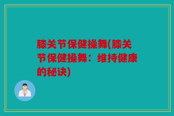 膝关节保健操舞(膝关节保健操舞:维持健康的秘诀) 膝关节保健操舞(膝关节保健操舞:维持健康的秘诀)