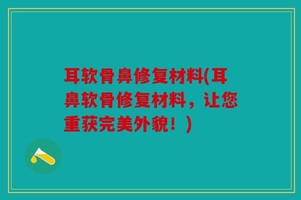 耳软骨鼻修复材料(耳鼻软骨修复材料，让您重获完美外貌！)