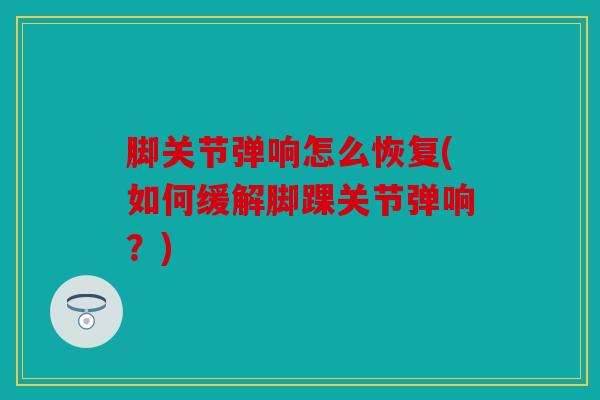 脚关节弹响怎么恢复(如何缓解脚踝关节弹响?) 脚关节弹响怎么恢复(如何缓解脚踝关节弹响?)