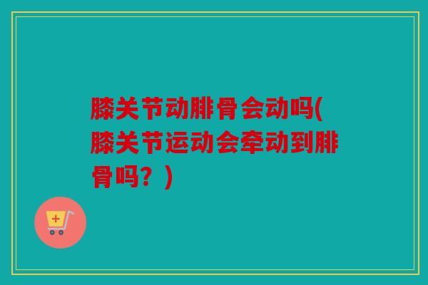 膝关节动腓骨会动吗(膝关节运动会牵动到腓骨吗?) 膝关节动腓骨会动吗(膝关节运动会牵动到腓骨吗?)