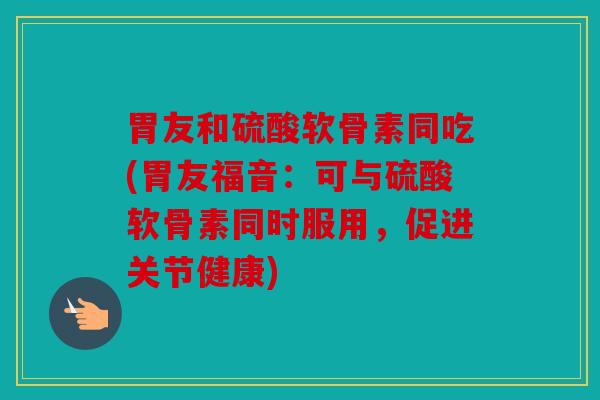 胃友和硫酸软骨素同吃(胃友福音:可与硫酸软骨素同时服用,促进关节健康) 胃友和硫酸软骨素同吃(胃友福音:可与硫酸软骨素同时服用,促进关节健康)
