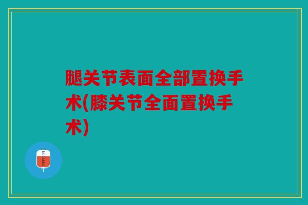 腿关节表面全部置换手术(膝关节全面置换手术) 腿关节表面全部置换手术(膝关节全面置换手术)