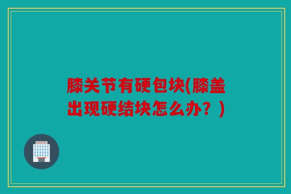 膝关节有硬包块(膝盖出现硬结块怎么办？)