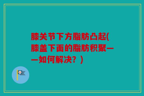 膝关节下方脂肪凸起(膝盖下面的脂肪积聚——如何解决？)