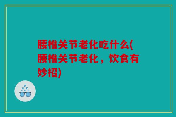 腰椎关节老化吃什么(腰椎关节老化，饮食有妙招)