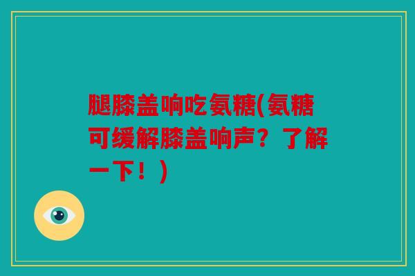 腿膝盖响吃氨糖(氨糖可缓解膝盖响声？了解一下！)