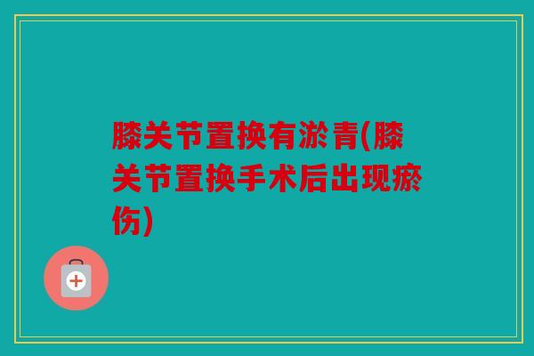 膝关节置换有淤青(膝关节置换手术后出现瘀伤) 膝关节置换有淤青(膝关节置换手术后出现瘀伤)