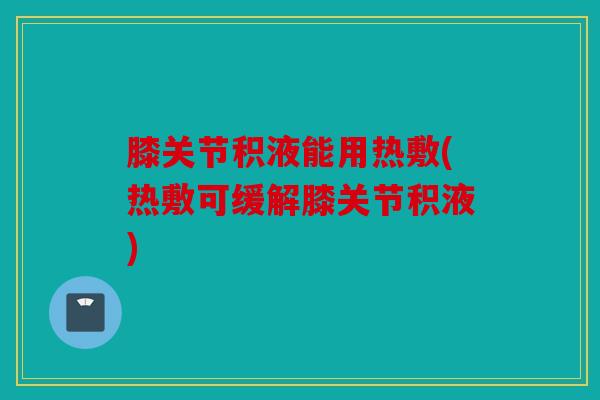 膝关节积液能用热敷(热敷可缓解膝关节积液)