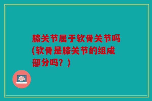 膝关节属于软骨关节吗(软骨是膝关节的组成部分吗？)