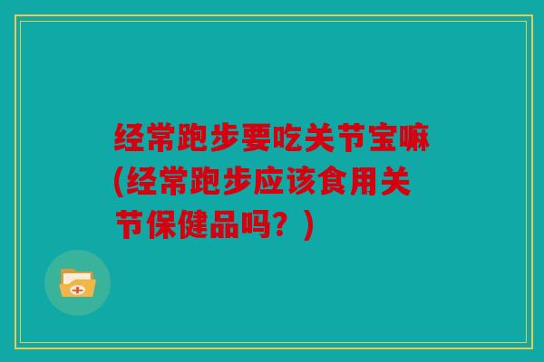 经常跑步要吃关节宝嘛(经常跑步应该食用关节保健品吗?) 经常跑步要吃关节宝嘛(经常跑步应该食用关节保健品吗?)