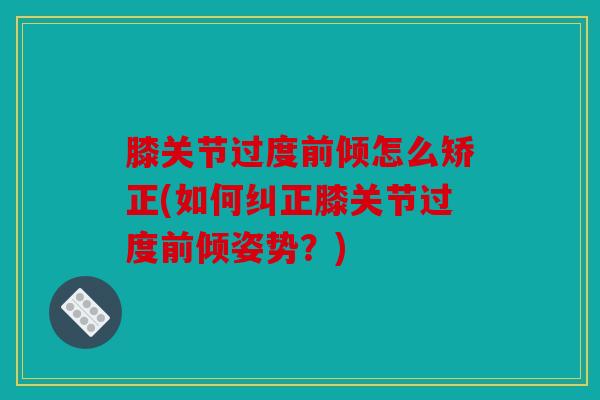 膝关节过度前倾怎么矫正(如何纠正膝关节过度前倾姿势?) 膝关节过度前倾怎么矫正(如何纠正膝关节过度前倾姿势?)