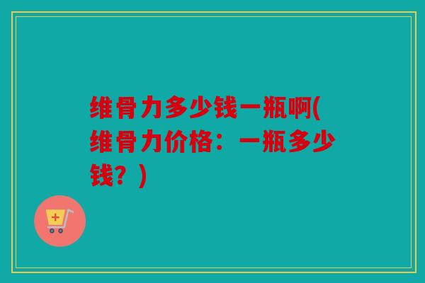 维骨力多少钱一瓶啊(维骨力价格:一瓶多少钱?) 维骨力多少钱一瓶啊(维骨力价格:一瓶多少钱?)
