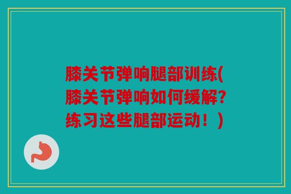 膝关节弹响腿部训练(膝关节弹响如何缓解?练习这些腿部运动!) 膝关节弹响腿部训练(膝关节弹响如何缓解?练习这些腿部运动!)