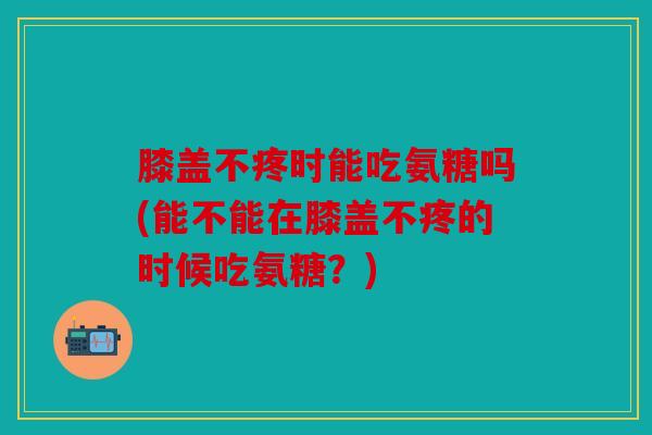 膝盖不疼时能吃氨糖吗(能不能在膝盖不疼的时候吃氨糖?) 膝盖不疼时能吃氨糖吗(能不能在膝盖不疼的时候吃氨糖?)