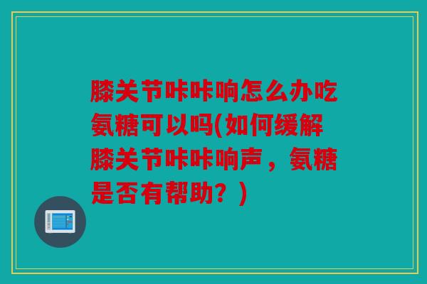 膝关节咔咔响怎么办吃氨糖可以吗(如何缓解膝关节咔咔响声,氨糖是否有帮助?) 膝关节咔咔响怎么办吃氨糖可以吗(如何缓解膝关节咔咔响声,氨糖是否有帮助?)