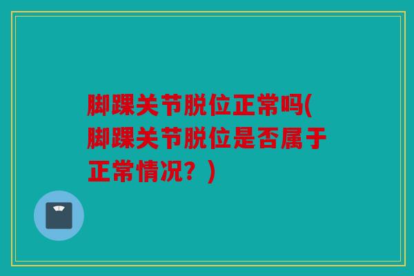 脚踝关节脱位正常吗(脚踝关节脱位是否属于正常情况?) 脚踝关节脱位正常吗(脚踝关节脱位是否属于正常情况?)