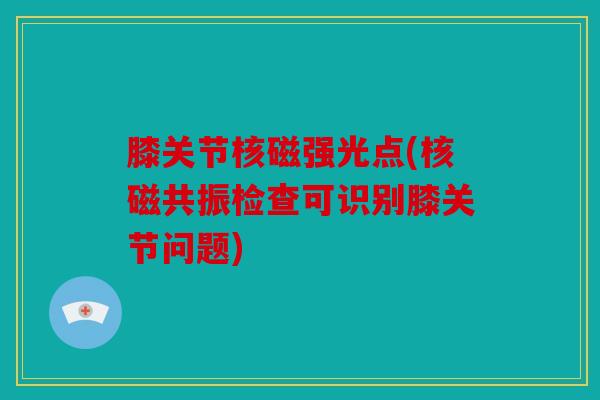 膝关节核磁强光点(核磁共振检查可识别膝关节问题) 膝关节核磁强光点(核磁共振检查可识别膝关节问题)
