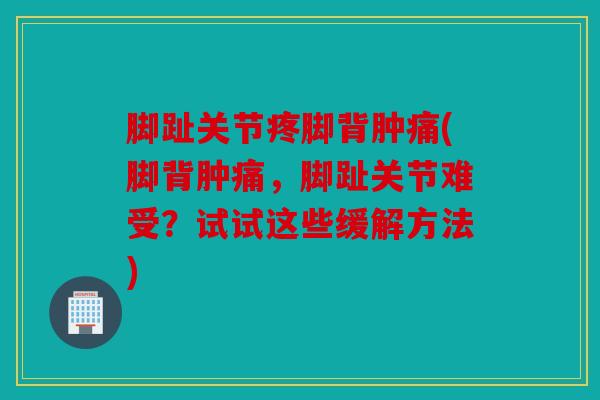 脚趾关节疼脚背肿痛(脚背肿痛,脚趾关节难受?试试这些缓解方法) 脚趾关节疼脚背肿痛(脚背肿痛,脚趾关节难受?试试这些缓解方法)