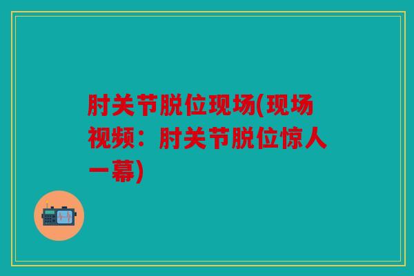 肘关节脱位现场(现场视频:肘关节脱位惊人一幕) 肘关节脱位现场(现场视频:肘关节脱位惊人一幕)