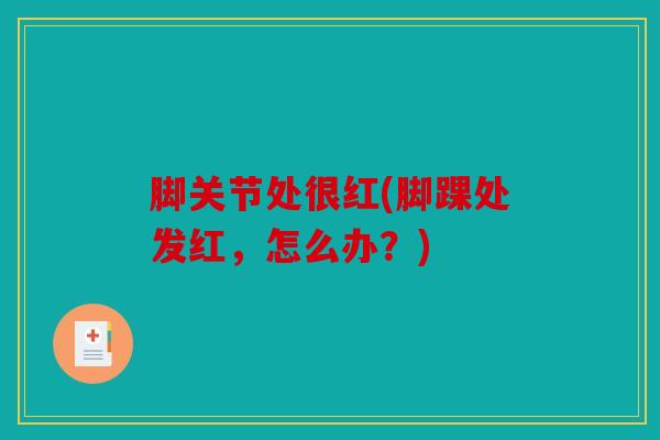 脚关节处很红(脚踝处发红,怎么办?) 脚关节处很红(脚踝处发红,怎么办?)