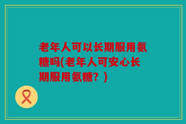 老年人可以长期服用氨糖吗(老年人可安心长期服用氨糖？)
