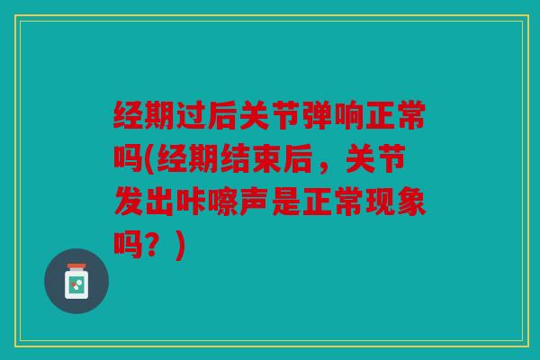 经期过后关节弹响正常吗(经期结束后，关节发出咔嚓声是正常现象吗？)