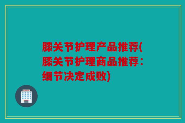 膝关节护理产品推荐(膝关节护理商品推荐:细节决定成败) 膝关节护理产品推荐(膝关节护理商品推荐:细节决定成败)