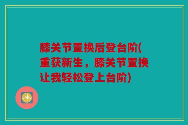 膝关节置换后登台阶(重获新生，膝关节置换让我轻松登上台阶)