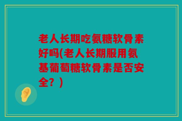 老人长期吃氨糖软骨素好吗(老人长期服用氨基葡萄糖软骨素是否安全?) 老人长期吃氨糖软骨素好吗(老人长期服用氨基葡萄糖软骨素是否安全?)