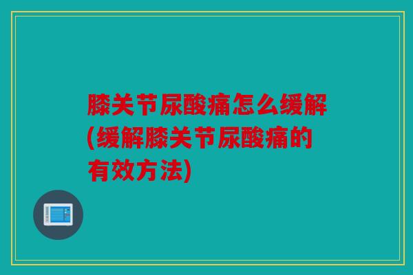 膝关节尿酸痛怎么缓解(缓解膝关节尿酸痛的有效方法)