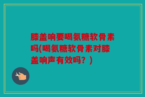 膝盖响要喝氨糖软骨素吗(喝氨糖软骨素对膝盖响声有效吗？)