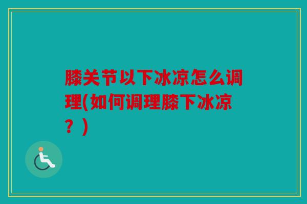 膝关节以下冰凉怎么调理(如何调理膝下冰凉?) 膝关节以下冰凉怎么调理(如何调理膝下冰凉?)
