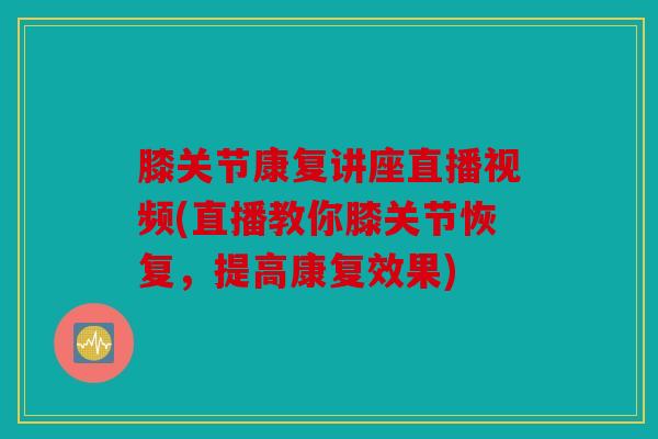 膝关节康复讲座直播视频(直播教你膝关节恢复，提高康复效果)