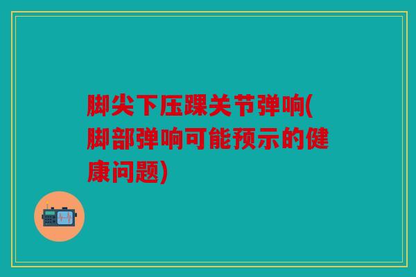 脚尖下压踝关节弹响(脚部弹响可能预示的健康问题) 脚尖下压踝关节弹响(脚部弹响可能预示的健康问题)