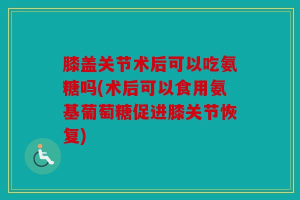 膝盖关节术后可以吃氨糖吗(术后可以食用氨基葡萄糖促进膝关节恢复)