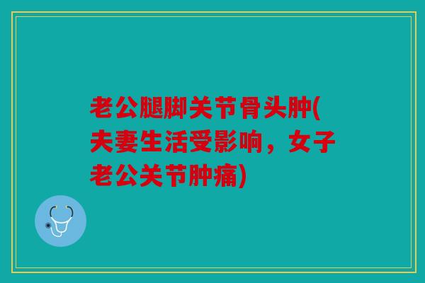 老公腿脚关节骨头肿(夫妻生活受影响,女子老公关节肿痛) 老公腿脚关节骨头肿(夫妻生活受影响,女子老公关节肿痛)