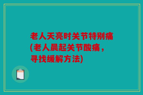 老人天亮时关节特别痛(老人晨起关节酸痛，寻找缓解方法)