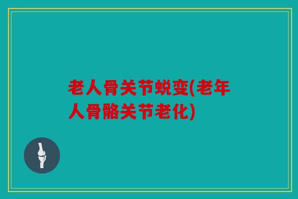老人骨关节蜕变(老年人骨骼关节老化)