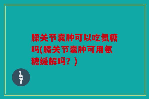 膝关节囊肿可以吃氨糖吗(膝关节囊肿可用氨糖缓解吗？)