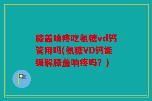 膝盖响疼吃氨糖vd钙管用吗(氨糖VD钙能缓解膝盖响疼吗？)