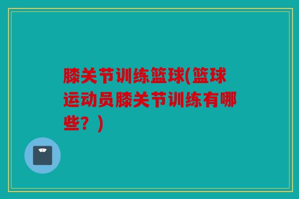 膝关节训练篮球(篮球运动员膝关节训练有哪些?) 膝关节训练篮球(篮球运动员膝关节训练有哪些?)