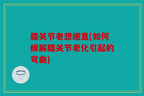 膝关节老想绷直(如何缓解膝关节老化引起的弯曲) 膝关节老想绷直(如何缓解膝关节老化引起的弯曲)