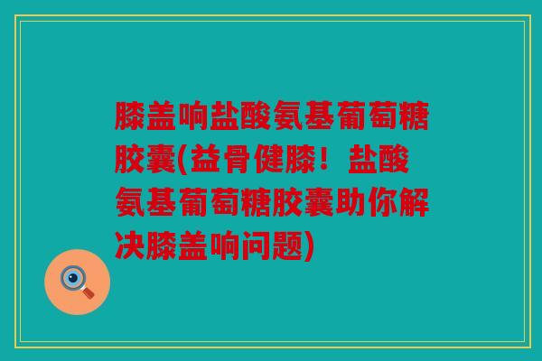 膝盖响盐酸氨基葡萄糖胶囊(益骨健膝!盐酸氨基葡萄糖胶囊助你解决膝盖响问题) 膝盖响盐酸氨基葡萄糖胶囊(益骨健膝!盐酸氨基葡萄糖胶囊助你解决膝盖响问题)