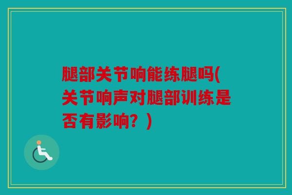 腿部关节响能练腿吗(关节响声对腿部训练是否有影响？)