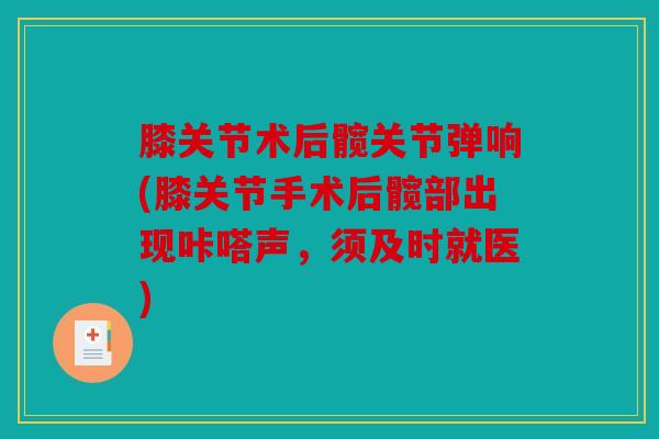 膝关节术后髋关节弹响(膝关节手术后髋部出现咔嗒声,须及时就医) 膝关节术后髋关节弹响(膝关节手术后髋部出现咔嗒声,须及时就医)