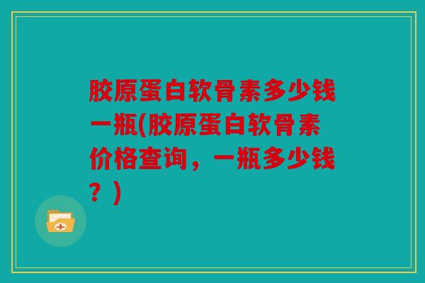胶原蛋白软骨素多少钱一瓶(胶原蛋白软骨素价格查询,一瓶多少钱?) 胶原蛋白软骨素多少钱一瓶(胶原蛋白软骨素价格查询,一瓶多少钱?)