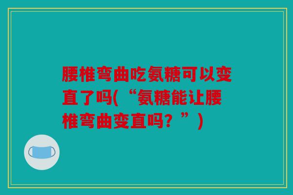 腰椎弯曲吃氨糖可以变直了吗(“氨糖能让腰椎弯曲变直吗？”)