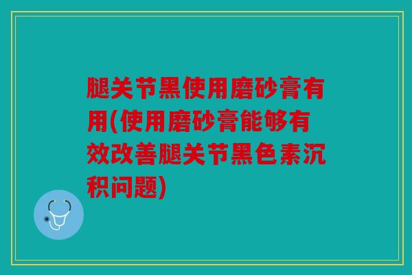 腿关节黑使用磨砂膏有用(使用磨砂膏能够有效改善腿关节黑色素沉积问题)